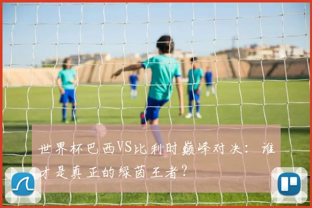 世界杯巴西VS比利时巅峰对决：谁才是真正的绿茵王者？