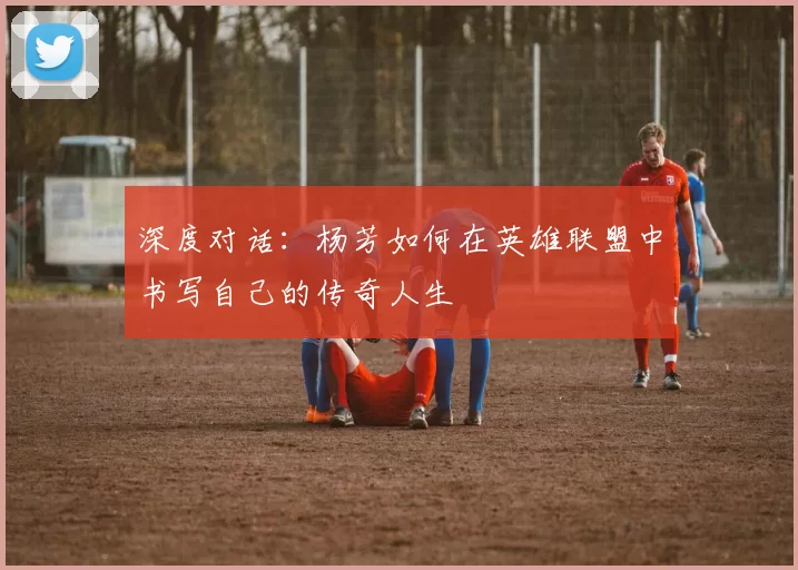 深度对话：杨芳如何在英雄联盟中书写自己的传奇人生