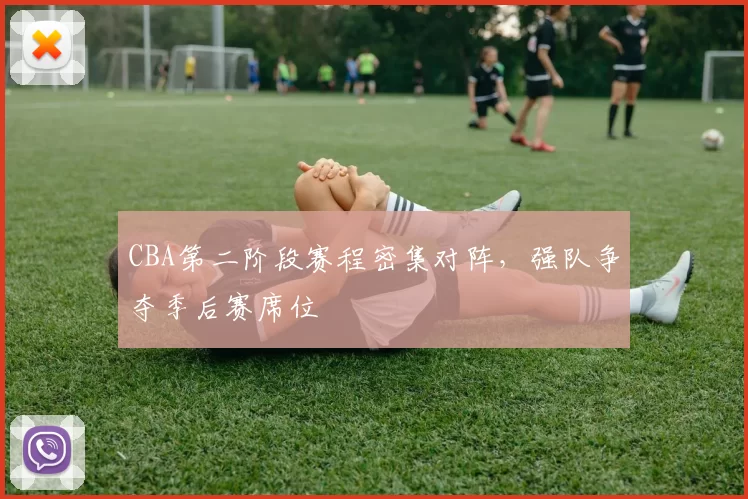 CBA第二阶段赛程密集对阵，强队争夺季后赛席位