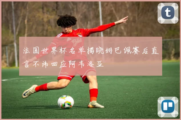 法国世界杯名单揭晓姆巴佩赛后直言不讳回应阿韦洛亚