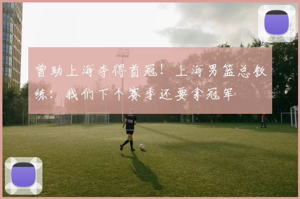 曾助上海夺得首冠!上海男篮总教练:我们下个赛季还要拿冠军