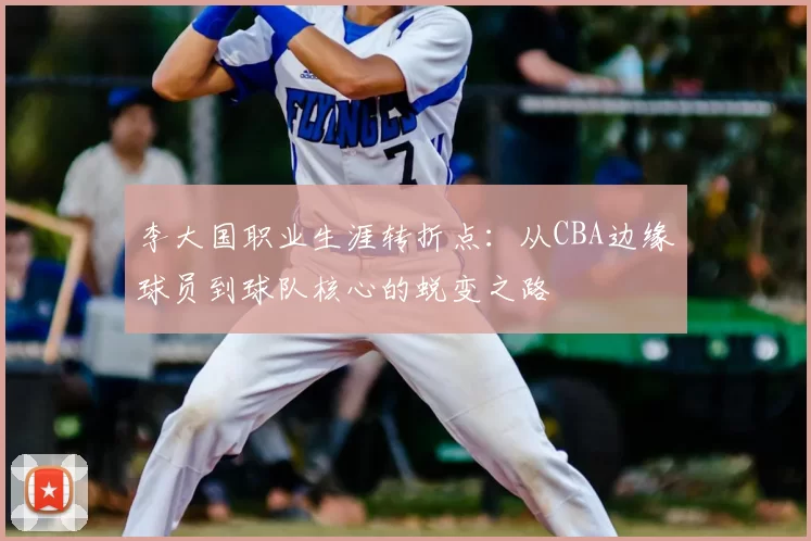李大国职业生涯转折点：从CBA边缘球员到球队核心的蜕变之路