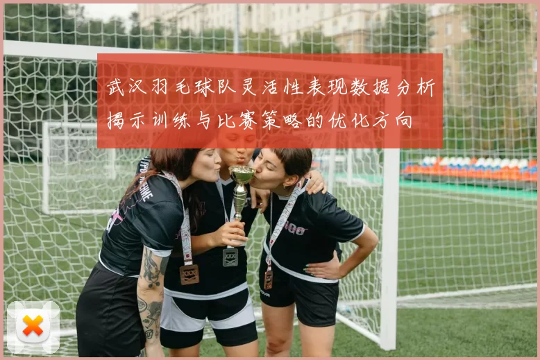 武汉羽毛球队灵活性表现数据分析揭示训练与比赛策略的优化方向