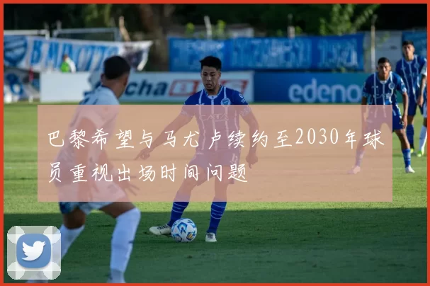 巴黎希望与马尤卢续约至2030年球员重视出场时间问题