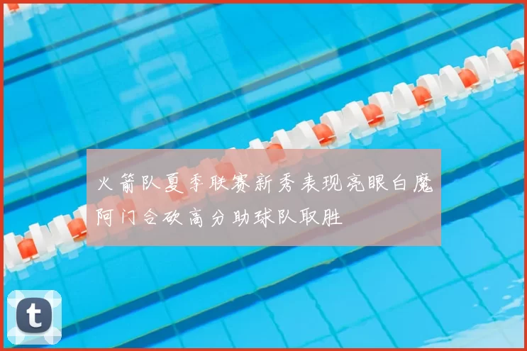 火箭队夏季联赛新秀表现亮眼白魔阿门合砍高分助球队取胜
