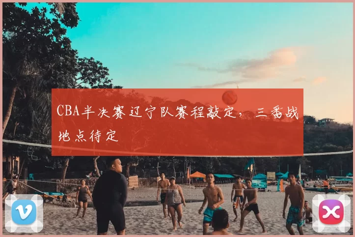 CBA半决赛辽宁队赛程敲定，三番战地点待定